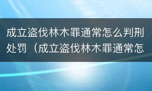 成立盗伐林木罪通常怎么判刑处罚（成立盗伐林木罪通常怎么判刑处罚案例）