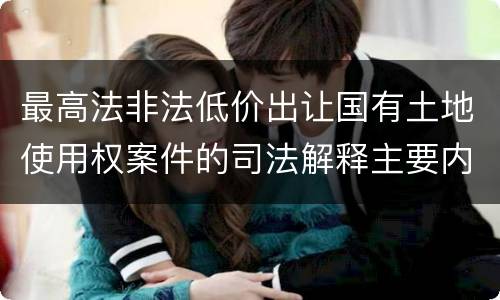 最高法非法低价出让国有土地使用权案件的司法解释主要内容都有哪些