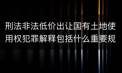 刑法非法低价出让国有土地使用权犯罪解释包括什么重要规定