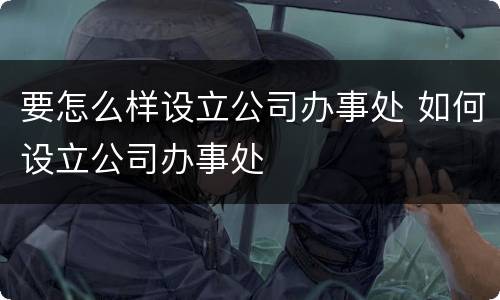 要怎么样设立公司办事处 如何设立公司办事处