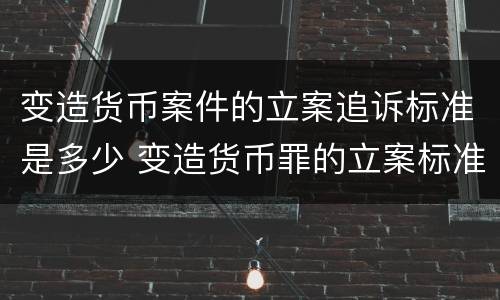 变造货币案件的立案追诉标准是多少 变造货币罪的立案标准