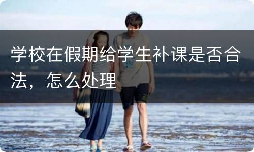 学校在假期给学生补课是否合法，怎么处理