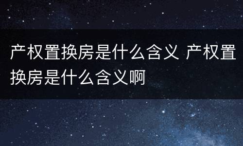产权置换房是什么含义 产权置换房是什么含义啊