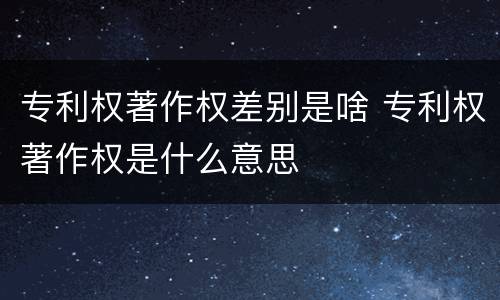 专利权著作权差别是啥 专利权著作权是什么意思