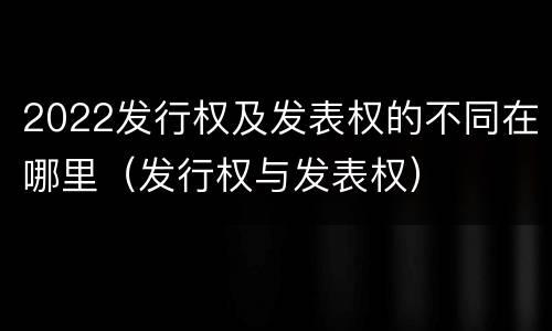 2022发行权及发表权的不同在哪里（发行权与发表权）