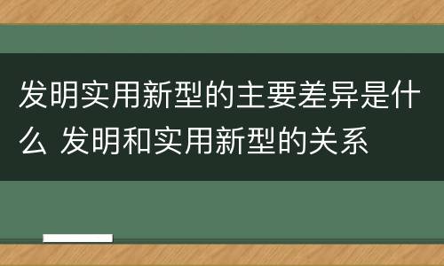发明实用新型的主要差异是什么 发明和实用新型的关系