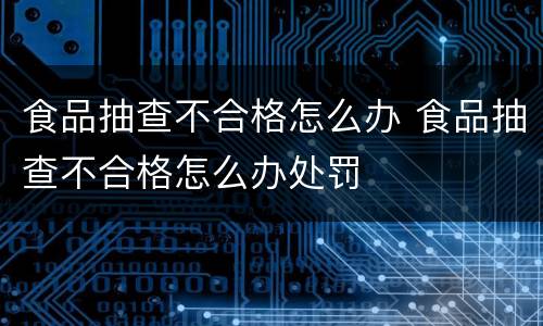 食品抽查不合格怎么办 食品抽查不合格怎么办处罚