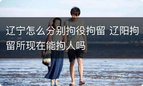 辽宁怎么分别拘役拘留 辽阳拘留所现在能拘人吗