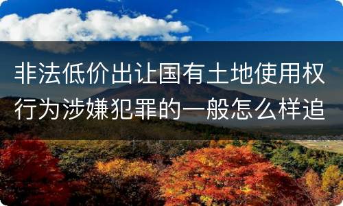 非法低价出让国有土地使用权行为涉嫌犯罪的一般怎么样追究责任