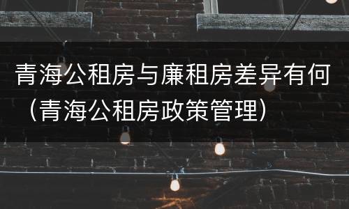 青海公租房与廉租房差异有何（青海公租房政策管理）
