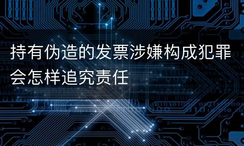 持有伪造的发票涉嫌构成犯罪会怎样追究责任