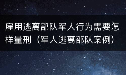 雇用逃离部队军人行为需要怎样量刑（军人逃离部队案例）
