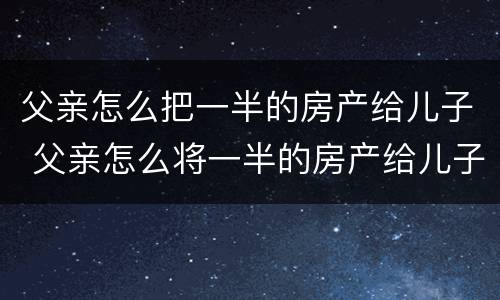 父亲怎么把一半的房产给儿子 父亲怎么将一半的房产给儿子