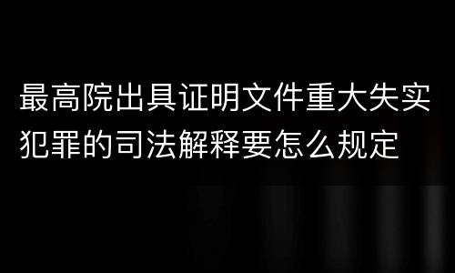 最高院出具证明文件重大失实犯罪的司法解释要怎么规定