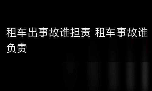 租车出事故谁担责 租车事故谁负责