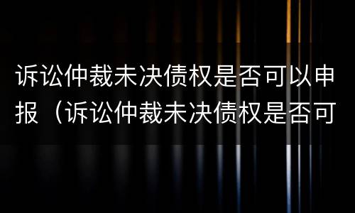 诉讼仲裁未决债权是否可以申报（诉讼仲裁未决债权是否可以申报破产清算）