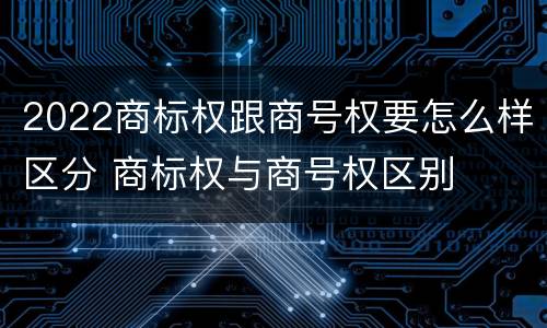 2022商标权跟商号权要怎么样区分 商标权与商号权区别
