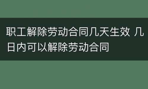 职工解除劳动合同几天生效 几日内可以解除劳动合同
