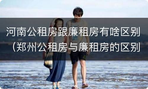 河南公租房跟廉租房有啥区别（郑州公租房与廉租房的区别）