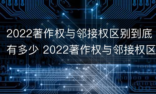 2022著作权与邻接权区别到底有多少 2022著作权与邻接权区别到底有多少种