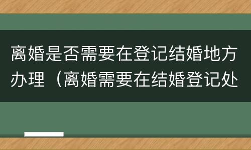 离婚是否需要在登记结婚地方办理（离婚需要在结婚登记处办理吗）