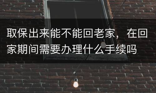 取保出来能不能回老家，在回家期间需要办理什么手续吗