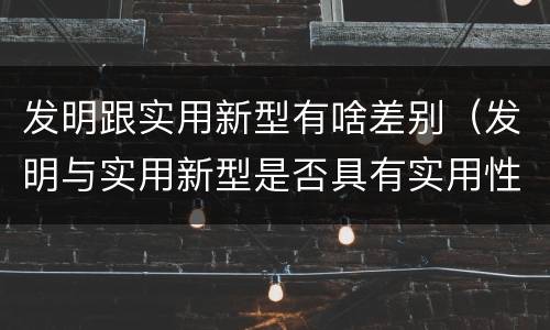 发明跟实用新型有啥差别（发明与实用新型是否具有实用性）