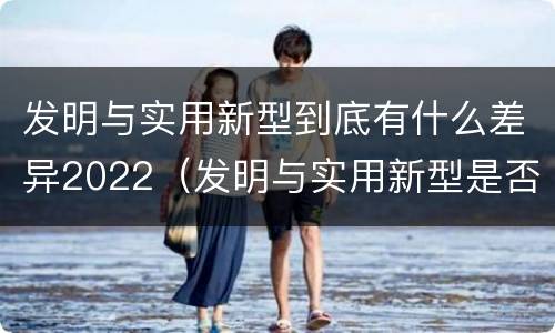 发明与实用新型到底有什么差异2022（发明与实用新型是否具有实用性）