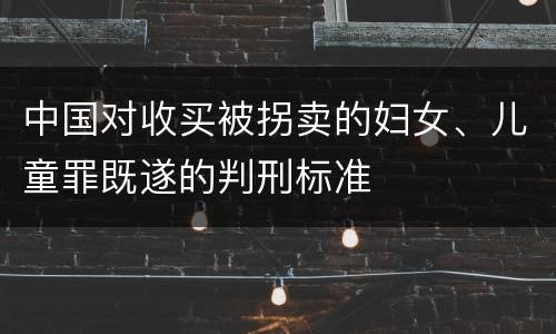 中国对收买被拐卖的妇女、儿童罪既遂的判刑标准