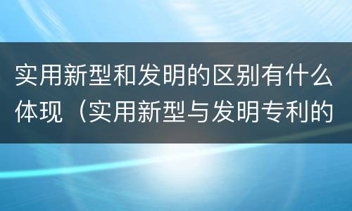 实用新型和发明的区别有什么体现（实用新型与发明专利的区别有哪些）