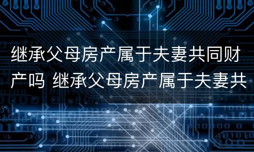 继承父母房产属于夫妻共同财产吗 继承父母房产属于夫妻共同财产吗怎么写