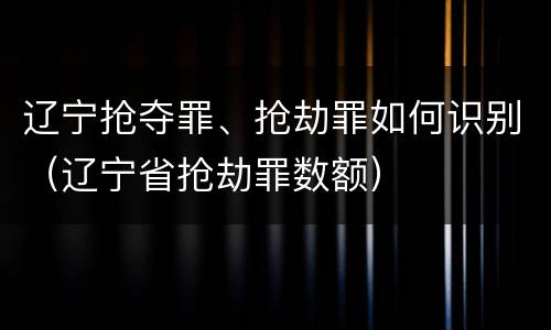 辽宁抢夺罪、抢劫罪如何识别（辽宁省抢劫罪数额）