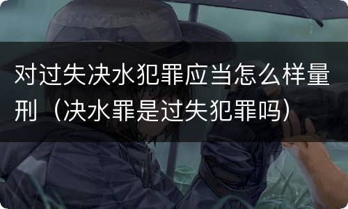 对过失决水犯罪应当怎么样量刑（决水罪是过失犯罪吗）