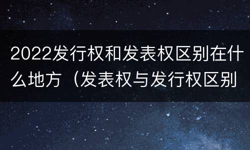 2022发行权和发表权区别在什么地方（发表权与发行权区别）
