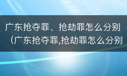 广东抢夺罪、抢劫罪怎么分别（广东抢夺罪,抢劫罪怎么分别认定）