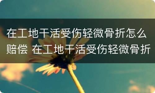 在工地干活受伤轻微骨折怎么赔偿 在工地干活受伤轻微骨折怎么赔偿多少钱