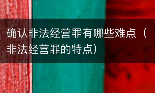 确认非法经营罪有哪些难点（非法经营罪的特点）