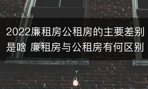 2022廉租房公租房的主要差别是啥 廉租房与公租房有何区别