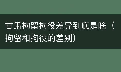 甘肃拘留拘役差异到底是啥（拘留和拘役的差别）