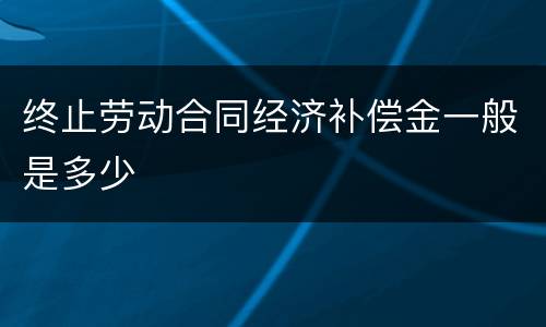 终止劳动合同经济补偿金一般是多少