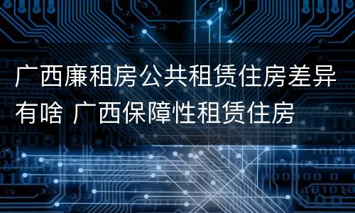 广西廉租房公共租赁住房差异有啥 广西保障性租赁住房