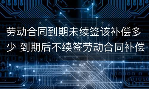 劳动合同到期未续签该补偿多少 到期后不续签劳动合同补偿
