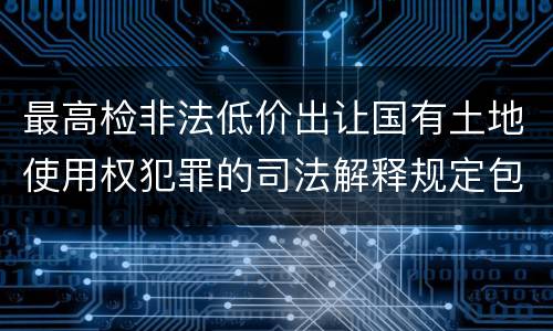 最高检非法低价出让国有土地使用权犯罪的司法解释规定包括什么