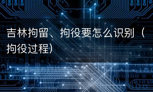 吉林拘留、拘役要怎么识别（拘役过程）
