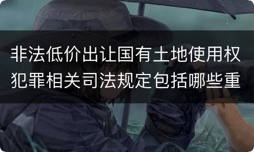 非法低价出让国有土地使用权犯罪相关司法规定包括哪些重要内容