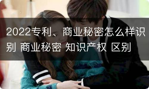2022专利、商业秘密怎么样识别 商业秘密 知识产权 区别