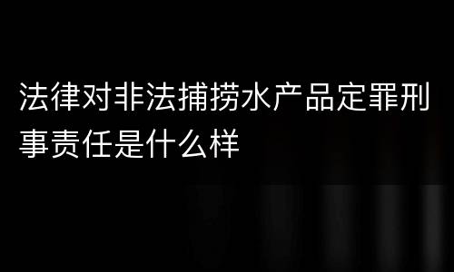 法律对非法捕捞水产品定罪刑事责任是什么样
