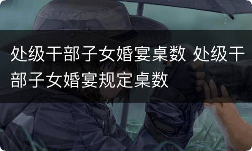处级干部子女婚宴桌数 处级干部子女婚宴规定桌数