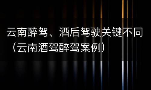 云南醉驾、酒后驾驶关键不同（云南酒驾醉驾案例）