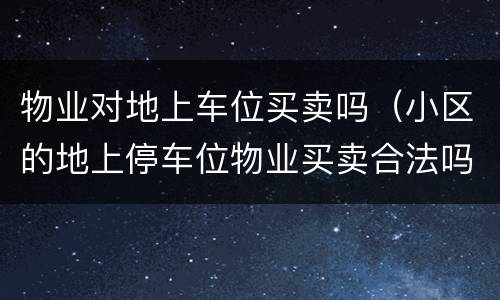 物业对地上车位买卖吗（小区的地上停车位物业买卖合法吗）